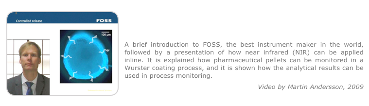 ￼
In-line process monitoring in pharmaceutical manufacturing using NIR 
A brief introduction to FOSS, the best instrument maker in the world, followed by a presentation of how near infrared (NIR) can be applied inline. It is explained how pharmaceutical pellets can be monitored in a Wurster coating process, and it is shown how the analytical results can be used in process monitoring.
Video by Martin Andersson, 2009